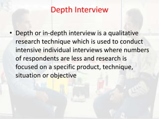 Depth Interview
• Depth or in-depth interview is a qualitative
research technique which is used to conduct
intensive individual interviews where numbers
of respondents are less and research is
focused on a specific product, technique,
situation or objective
 