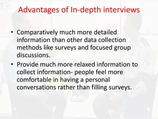 Advantages of In-depth interviews
• Comparatively much more detailed
information than other data collection
methods like surveys and focused group
discussions.
• Provide much more relaxed information to
collect information- people feel more
comfortable in having a personal
conversations rather than filling surveys.
 