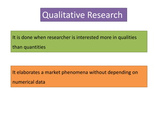 Qualitative Research
It is done when researcher is interested more in qualities
than quantities
It elaborates a market phenomena without depending on
numerical data
 