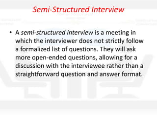 Semi-Structured Interview
• A semi-structured interview is a meeting in
which the interviewer does not strictly follow
a formalized list of questions. They will ask
more open-ended questions, allowing for a
discussion with the interviewee rather than a
straightforward question and answer format.
 