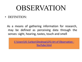 OBSERVATION
• DEFINITION:
As a means of gathering information for research,
may be defined as perceiving data through the
senses: sight, hearing, tastes, touch and smell
C:UsersX1 CarbonDesktop(25) Art of Observation -
YouTube.html
 