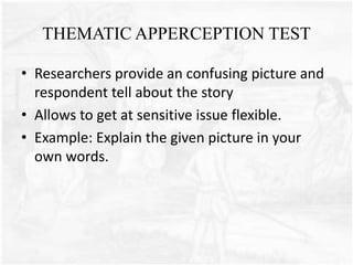 THEMATIC APPERCEPTION TEST
• Researchers provide an confusing picture and
respondent tell about the story
• Allows to get at sensitive issue flexible.
• Example: Explain the given picture in your
own words.
 