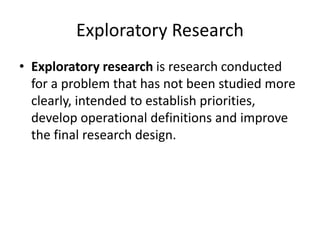 Exploratory Research
• Exploratory research is research conducted
for a problem that has not been studied more
clearly, intended to establish priorities,
develop operational definitions and improve
the final research design.
 