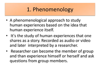 1. Phenomenology
• A phenomenological approach to study
human experiences based on the idea that
human experience itself.
• It's the study of human experiences that one
shares as a story. Recorded as audio or video
and later interpreted by a researcher.
• Researcher can become the member of group
and than experience himself or herself and ask
questions from group members.
 