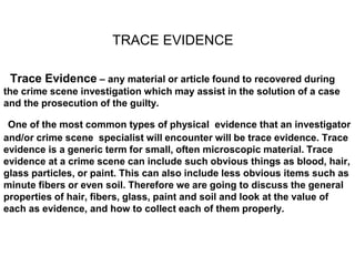 Trace Evidence – any material or article found to recovered during
the crime scene investigation which may assist in the solution of a case
and the prosecution of the guilty.
One of the most common types of physical evidence that an investigator
and/or crime scene specialist will encounter will be trace evidence. Trace
evidence is a generic term for small, often microscopic material. Trace
evidence at a crime scene can include such obvious things as blood, hair,
glass particles, or paint. This can also include less obvious items such as
minute fibers or even soil. Therefore we are going to discuss the general
properties of hair, fibers, glass, paint and soil and look at the value of
each as evidence, and how to collect each of them properly.
TRACE EVIDENCE
 