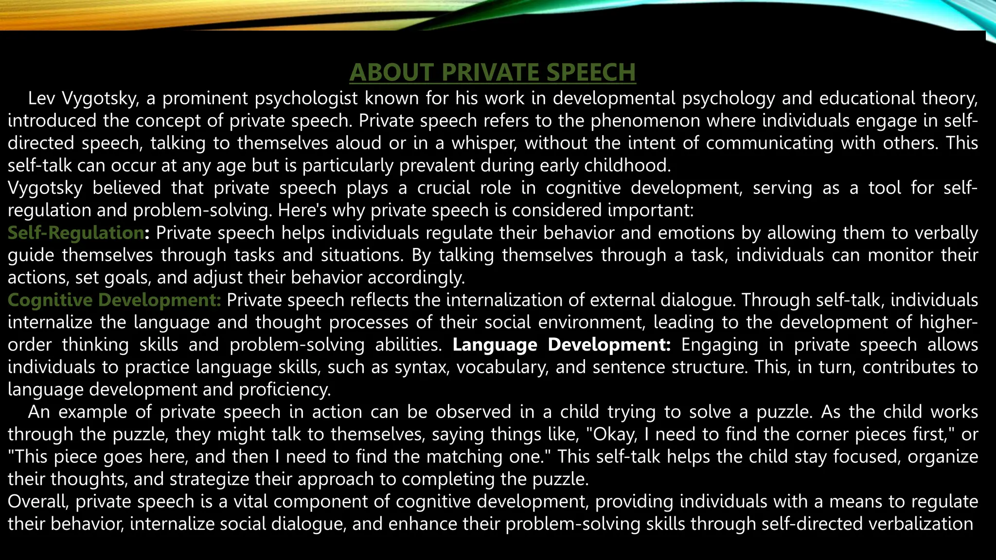 ABOUT PRIVATE SPEECH
Lev Vygotsky, a prominent psychologist known for his work in developmental psychology and educational theory,
introduced the concept of private speech. Private speech refers to the phenomenon where individuals engage in self-
directed speech, talking to themselves aloud or in a whisper, without the intent of communicating with others. This
self-talk can occur at any age but is particularly prevalent during early childhood.
Vygotsky believed that private speech plays a crucial role in cognitive development, serving as a tool for self-
regulation and problem-solving. Here's why private speech is considered important:
Self-Regulation: Private speech helps individuals regulate their behavior and emotions by allowing them to verbally
guide themselves through tasks and situations. By talking themselves through a task, individuals can monitor their
actions, set goals, and adjust their behavior accordingly.
Cognitive Development: Private speech reflects the internalization of external dialogue. Through self-talk, individuals
internalize the language and thought processes of their social environment, leading to the development of higher-
order thinking skills and problem-solving abilities. Language Development: Engaging in private speech allows
individuals to practice language skills, such as syntax, vocabulary, and sentence structure. This, in turn, contributes to
language development and proficiency.
An example of private speech in action can be observed in a child trying to solve a puzzle. As the child works
through the puzzle, they might talk to themselves, saying things like, "Okay, I need to find the corner pieces first," or
"This piece goes here, and then I need to find the matching one." This self-talk helps the child stay focused, organize
their thoughts, and strategize their approach to completing the puzzle.
Overall, private speech is a vital component of cognitive development, providing individuals with a means to regulate
their behavior, internalize social dialogue, and enhance their problem-solving skills through self-directed verbalization
 