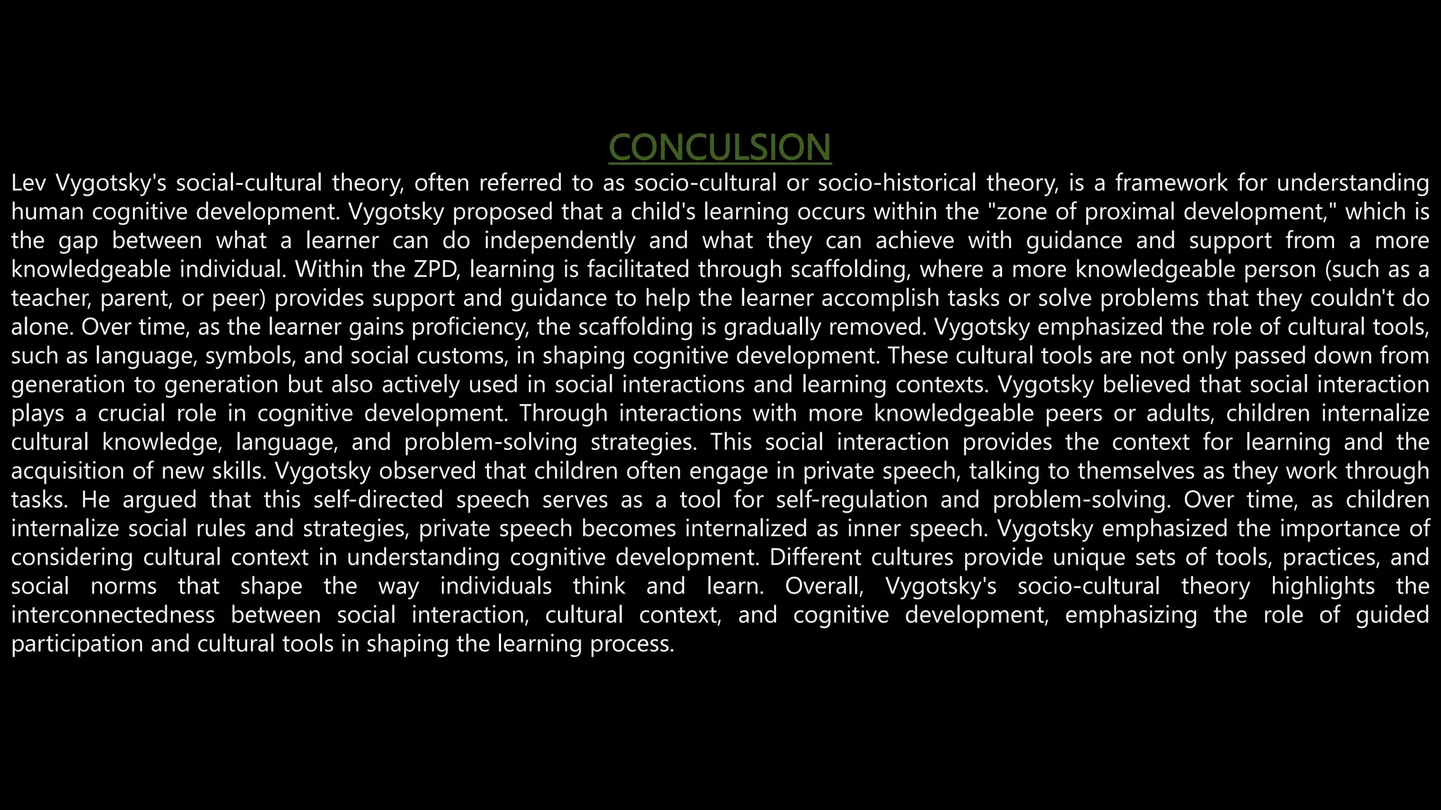 CONCULSION
Lev Vygotsky's social-cultural theory, often referred to as socio-cultural or socio-historical theory, is a framework for understanding
human cognitive development. Vygotsky proposed that a child's learning occurs within the "zone of proximal development," which is
the gap between what a learner can do independently and what they can achieve with guidance and support from a more
knowledgeable individual. Within the ZPD, learning is facilitated through scaffolding, where a more knowledgeable person (such as a
teacher, parent, or peer) provides support and guidance to help the learner accomplish tasks or solve problems that they couldn't do
alone. Over time, as the learner gains proficiency, the scaffolding is gradually removed. Vygotsky emphasized the role of cultural tools,
such as language, symbols, and social customs, in shaping cognitive development. These cultural tools are not only passed down from
generation to generation but also actively used in social interactions and learning contexts. Vygotsky believed that social interaction
plays a crucial role in cognitive development. Through interactions with more knowledgeable peers or adults, children internalize
cultural knowledge, language, and problem-solving strategies. This social interaction provides the context for learning and the
acquisition of new skills. Vygotsky observed that children often engage in private speech, talking to themselves as they work through
tasks. He argued that this self-directed speech serves as a tool for self-regulation and problem-solving. Over time, as children
internalize social rules and strategies, private speech becomes internalized as inner speech. Vygotsky emphasized the importance of
considering cultural context in understanding cognitive development. Different cultures provide unique sets of tools, practices, and
social norms that shape the way individuals think and learn. Overall, Vygotsky's socio-cultural theory highlights the
interconnectedness between social interaction, cultural context, and cognitive development, emphasizing the role of guided
participation and cultural tools in shaping the learning process.
 