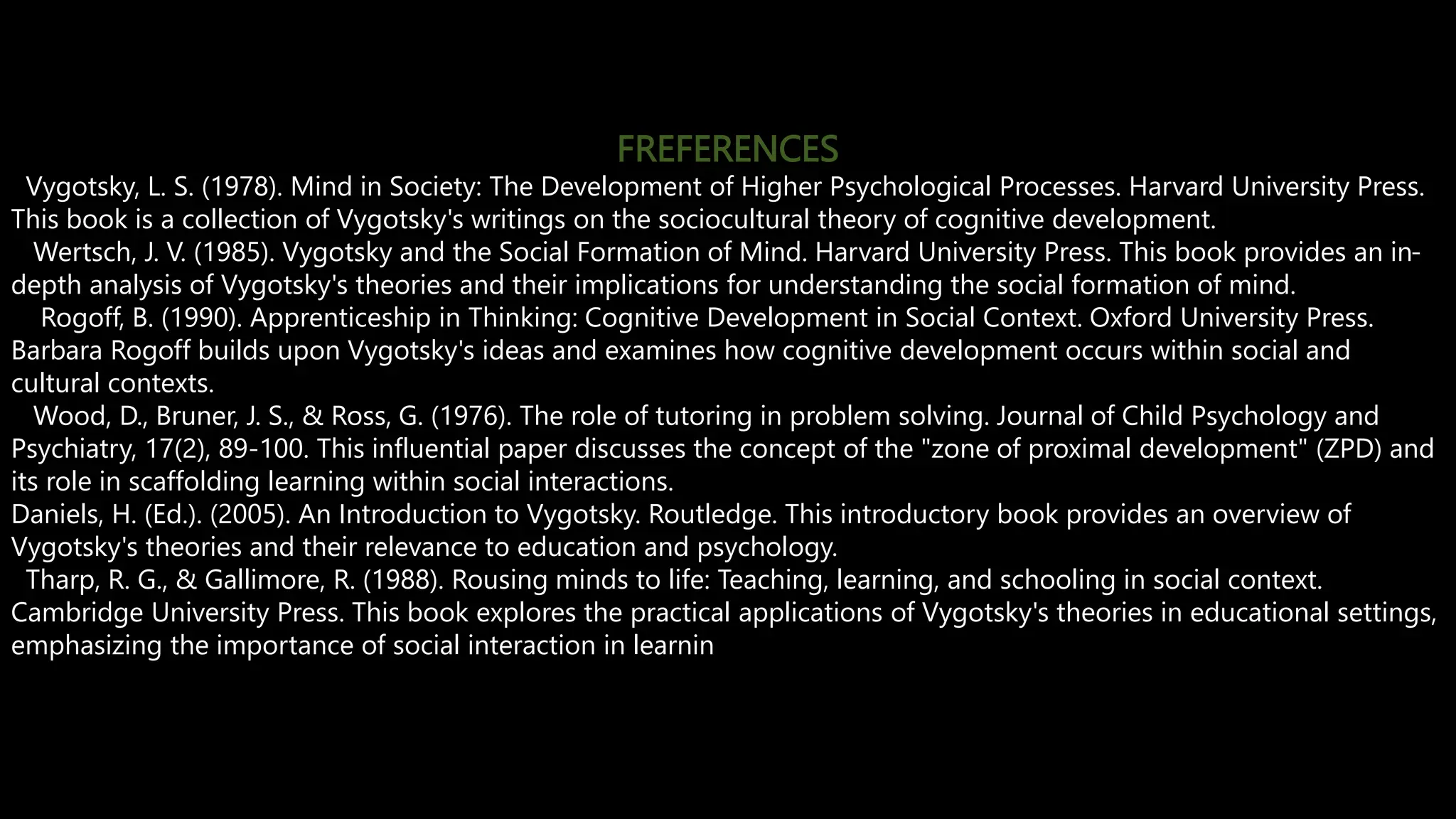 FREFERENCES
Vygotsky, L. S. (1978). Mind in Society: The Development of Higher Psychological Processes. Harvard University Press.
This book is a collection of Vygotsky's writings on the sociocultural theory of cognitive development.
Wertsch, J. V. (1985). Vygotsky and the Social Formation of Mind. Harvard University Press. This book provides an in-
depth analysis of Vygotsky's theories and their implications for understanding the social formation of mind.
Rogoff, B. (1990). Apprenticeship in Thinking: Cognitive Development in Social Context. Oxford University Press.
Barbara Rogoff builds upon Vygotsky's ideas and examines how cognitive development occurs within social and
cultural contexts.
Wood, D., Bruner, J. S., & Ross, G. (1976). The role of tutoring in problem solving. Journal of Child Psychology and
Psychiatry, 17(2), 89-100. This influential paper discusses the concept of the "zone of proximal development" (ZPD) and
its role in scaffolding learning within social interactions.
Daniels, H. (Ed.). (2005). An Introduction to Vygotsky. Routledge. This introductory book provides an overview of
Vygotsky's theories and their relevance to education and psychology.
Tharp, R. G., & Gallimore, R. (1988). Rousing minds to life: Teaching, learning, and schooling in social context.
Cambridge University Press. This book explores the practical applications of Vygotsky's theories in educational settings,
emphasizing the importance of social interaction in learnin
 