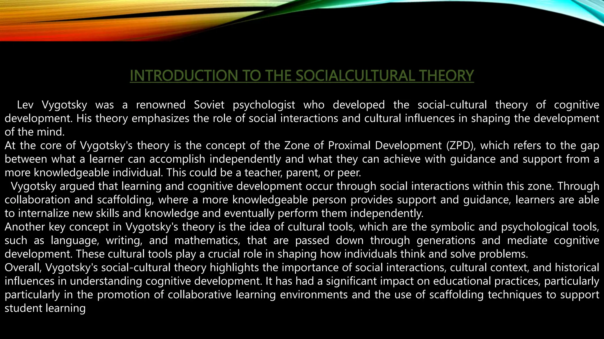 INTRODUCTION TO THE SOCIALCULTURAL THEORY
Lev Vygotsky was a renowned Soviet psychologist who developed the social-cultural theory of cognitive
development. His theory emphasizes the role of social interactions and cultural influences in shaping the development
of the mind.
At the core of Vygotsky's theory is the concept of the Zone of Proximal Development (ZPD), which refers to the gap
between what a learner can accomplish independently and what they can achieve with guidance and support from a
more knowledgeable individual. This could be a teacher, parent, or peer.
Vygotsky argued that learning and cognitive development occur through social interactions within this zone. Through
collaboration and scaffolding, where a more knowledgeable person provides support and guidance, learners are able
to internalize new skills and knowledge and eventually perform them independently.
Another key concept in Vygotsky's theory is the idea of cultural tools, which are the symbolic and psychological tools,
such as language, writing, and mathematics, that are passed down through generations and mediate cognitive
development. These cultural tools play a crucial role in shaping how individuals think and solve problems.
Overall, Vygotsky's social-cultural theory highlights the importance of social interactions, cultural context, and historical
influences in understanding cognitive development. It has had a significant impact on educational practices, particularly
particularly in the promotion of collaborative learning environments and the use of scaffolding techniques to support
student learning
 