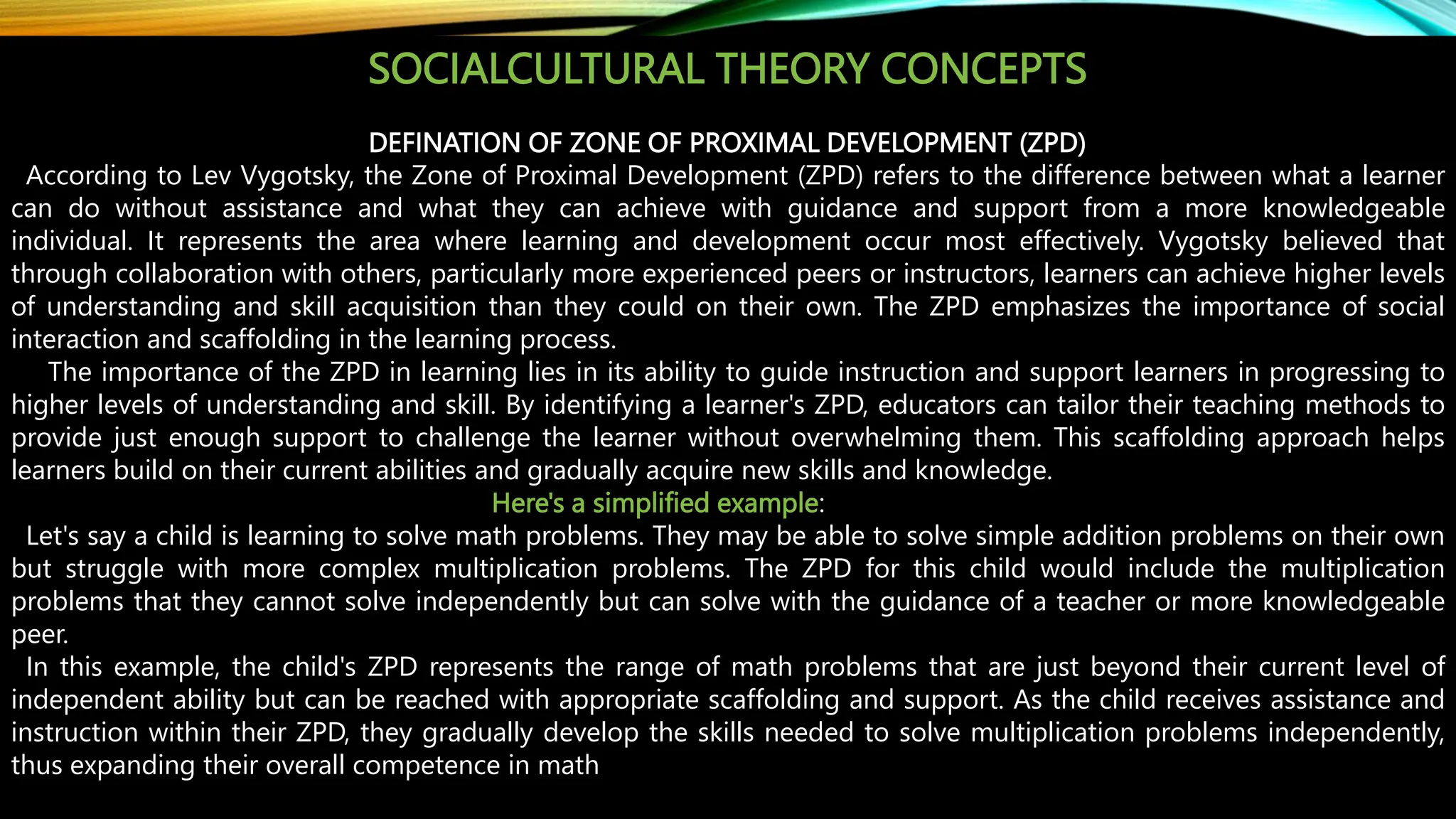 SOCIALCULTURAL THEORY CONCEPTS
DEFINATION OF ZONE OF PROXIMAL DEVELOPMENT (ZPD)
According to Lev Vygotsky, the Zone of Proximal Development (ZPD) refers to the difference between what a learner
can do without assistance and what they can achieve with guidance and support from a more knowledgeable
individual. It represents the area where learning and development occur most effectively. Vygotsky believed that
through collaboration with others, particularly more experienced peers or instructors, learners can achieve higher levels
of understanding and skill acquisition than they could on their own. The ZPD emphasizes the importance of social
interaction and scaffolding in the learning process.
The importance of the ZPD in learning lies in its ability to guide instruction and support learners in progressing to
higher levels of understanding and skill. By identifying a learner's ZPD, educators can tailor their teaching methods to
provide just enough support to challenge the learner without overwhelming them. This scaffolding approach helps
learners build on their current abilities and gradually acquire new skills and knowledge.
Here's a simplified example:
Let's say a child is learning to solve math problems. They may be able to solve simple addition problems on their own
but struggle with more complex multiplication problems. The ZPD for this child would include the multiplication
problems that they cannot solve independently but can solve with the guidance of a teacher or more knowledgeable
peer.
In this example, the child's ZPD represents the range of math problems that are just beyond their current level of
independent ability but can be reached with appropriate scaffolding and support. As the child receives assistance and
instruction within their ZPD, they gradually develop the skills needed to solve multiplication problems independently,
thus expanding their overall competence in math
 