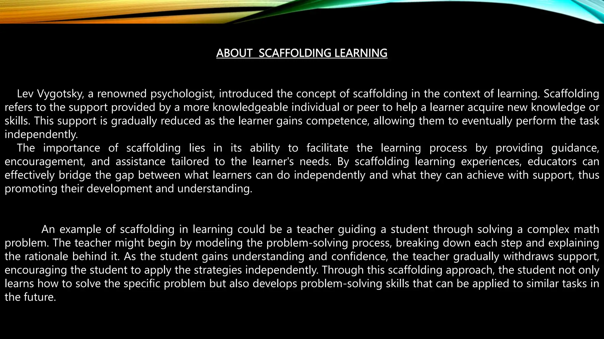 ABOUT SCAFFOLDING LEARNING
Lev Vygotsky, a renowned psychologist, introduced the concept of scaffolding in the context of learning. Scaffolding
refers to the support provided by a more knowledgeable individual or peer to help a learner acquire new knowledge or
skills. This support is gradually reduced as the learner gains competence, allowing them to eventually perform the task
independently.
The importance of scaffolding lies in its ability to facilitate the learning process by providing guidance,
encouragement, and assistance tailored to the learner's needs. By scaffolding learning experiences, educators can
effectively bridge the gap between what learners can do independently and what they can achieve with support, thus
promoting their development and understanding.
An example of scaffolding in learning could be a teacher guiding a student through solving a complex math
problem. The teacher might begin by modeling the problem-solving process, breaking down each step and explaining
the rationale behind it. As the student gains understanding and confidence, the teacher gradually withdraws support,
encouraging the student to apply the strategies independently. Through this scaffolding approach, the student not only
learns how to solve the specific problem but also develops problem-solving skills that can be applied to similar tasks in
the future.
 