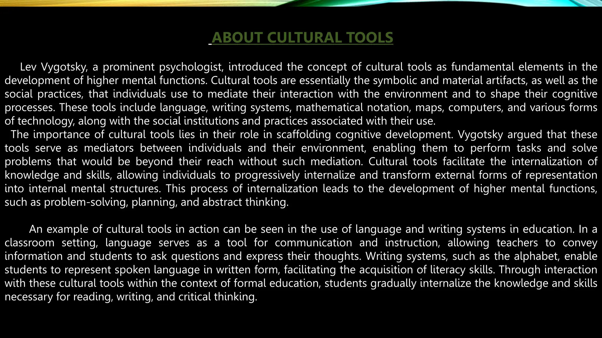 ABOUT CULTURAL TOOLS
Lev Vygotsky, a prominent psychologist, introduced the concept of cultural tools as fundamental elements in the
development of higher mental functions. Cultural tools are essentially the symbolic and material artifacts, as well as the
social practices, that individuals use to mediate their interaction with the environment and to shape their cognitive
processes. These tools include language, writing systems, mathematical notation, maps, computers, and various forms
of technology, along with the social institutions and practices associated with their use.
The importance of cultural tools lies in their role in scaffolding cognitive development. Vygotsky argued that these
tools serve as mediators between individuals and their environment, enabling them to perform tasks and solve
problems that would be beyond their reach without such mediation. Cultural tools facilitate the internalization of
knowledge and skills, allowing individuals to progressively internalize and transform external forms of representation
into internal mental structures. This process of internalization leads to the development of higher mental functions,
such as problem-solving, planning, and abstract thinking.
An example of cultural tools in action can be seen in the use of language and writing systems in education. In a
classroom setting, language serves as a tool for communication and instruction, allowing teachers to convey
information and students to ask questions and express their thoughts. Writing systems, such as the alphabet, enable
students to represent spoken language in written form, facilitating the acquisition of literacy skills. Through interaction
with these cultural tools within the context of formal education, students gradually internalize the knowledge and skills
necessary for reading, writing, and critical thinking.
 