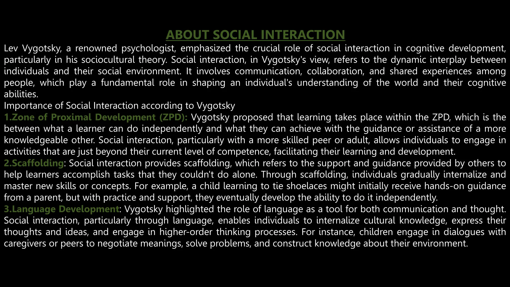 ABOUT SOCIAL INTERACTION
Lev Vygotsky, a renowned psychologist, emphasized the crucial role of social interaction in cognitive development,
particularly in his sociocultural theory. Social interaction, in Vygotsky's view, refers to the dynamic interplay between
individuals and their social environment. It involves communication, collaboration, and shared experiences among
people, which play a fundamental role in shaping an individual's understanding of the world and their cognitive
abilities.
Importance of Social Interaction according to Vygotsky
1.Zone of Proximal Development (ZPD): Vygotsky proposed that learning takes place within the ZPD, which is the
between what a learner can do independently and what they can achieve with the guidance or assistance of a more
knowledgeable other. Social interaction, particularly with a more skilled peer or adult, allows individuals to engage in
activities that are just beyond their current level of competence, facilitating their learning and development.
2.Scaffolding: Social interaction provides scaffolding, which refers to the support and guidance provided by others to
help learners accomplish tasks that they couldn't do alone. Through scaffolding, individuals gradually internalize and
master new skills or concepts. For example, a child learning to tie shoelaces might initially receive hands-on guidance
from a parent, but with practice and support, they eventually develop the ability to do it independently.
3.Language Development: Vygotsky highlighted the role of language as a tool for both communication and thought.
Social interaction, particularly through language, enables individuals to internalize cultural knowledge, express their
thoughts and ideas, and engage in higher-order thinking processes. For instance, children engage in dialogues with
caregivers or peers to negotiate meanings, solve problems, and construct knowledge about their environment.
 