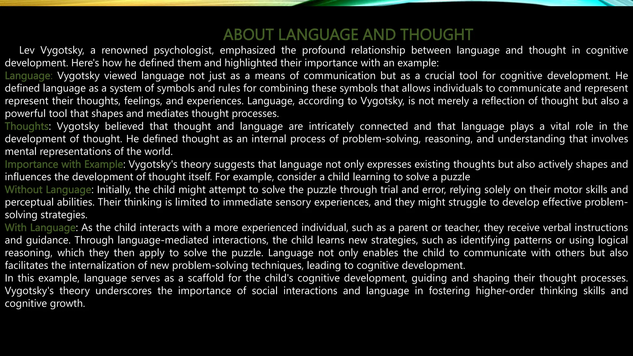 ABOUT LANGUAGE AND THOUGHT
Lev Vygotsky, a renowned psychologist, emphasized the profound relationship between language and thought in cognitive
development. Here's how he defined them and highlighted their importance with an example:
Language: Vygotsky viewed language not just as a means of communication but as a crucial tool for cognitive development. He
defined language as a system of symbols and rules for combining these symbols that allows individuals to communicate and represent
represent their thoughts, feelings, and experiences. Language, according to Vygotsky, is not merely a reflection of thought but also a
powerful tool that shapes and mediates thought processes.
Thoughts: Vygotsky believed that thought and language are intricately connected and that language plays a vital role in the
development of thought. He defined thought as an internal process of problem-solving, reasoning, and understanding that involves
mental representations of the world.
Importance with Example: Vygotsky's theory suggests that language not only expresses existing thoughts but also actively shapes and
influences the development of thought itself. For example, consider a child learning to solve a puzzle
Without Language: Initially, the child might attempt to solve the puzzle through trial and error, relying solely on their motor skills and
perceptual abilities. Their thinking is limited to immediate sensory experiences, and they might struggle to develop effective problem-
solving strategies.
With Language: As the child interacts with a more experienced individual, such as a parent or teacher, they receive verbal instructions
and guidance. Through language-mediated interactions, the child learns new strategies, such as identifying patterns or using logical
reasoning, which they then apply to solve the puzzle. Language not only enables the child to communicate with others but also
facilitates the internalization of new problem-solving techniques, leading to cognitive development.
In this example, language serves as a scaffold for the child's cognitive development, guiding and shaping their thought processes.
Vygotsky's theory underscores the importance of social interactions and language in fostering higher-order thinking skills and
cognitive growth.
 