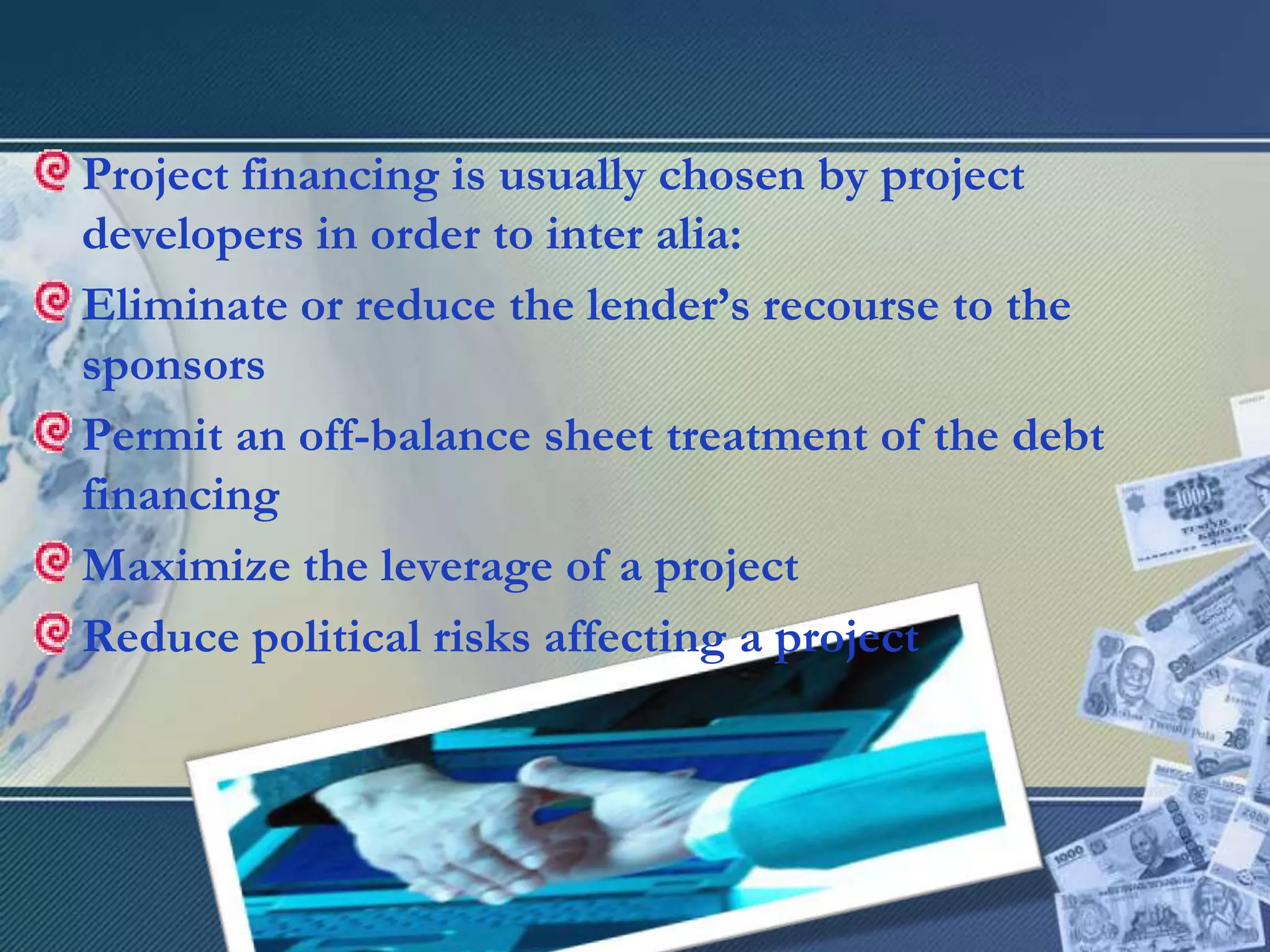 Project financing is usually chosen by project developers in order to inter alia: Eliminate or reduce the lender’s recourse to the sponsorsPermit an off-balance sheet treatment of the debt financingMaximize the leverage of a projectReduce political risks affecting a project