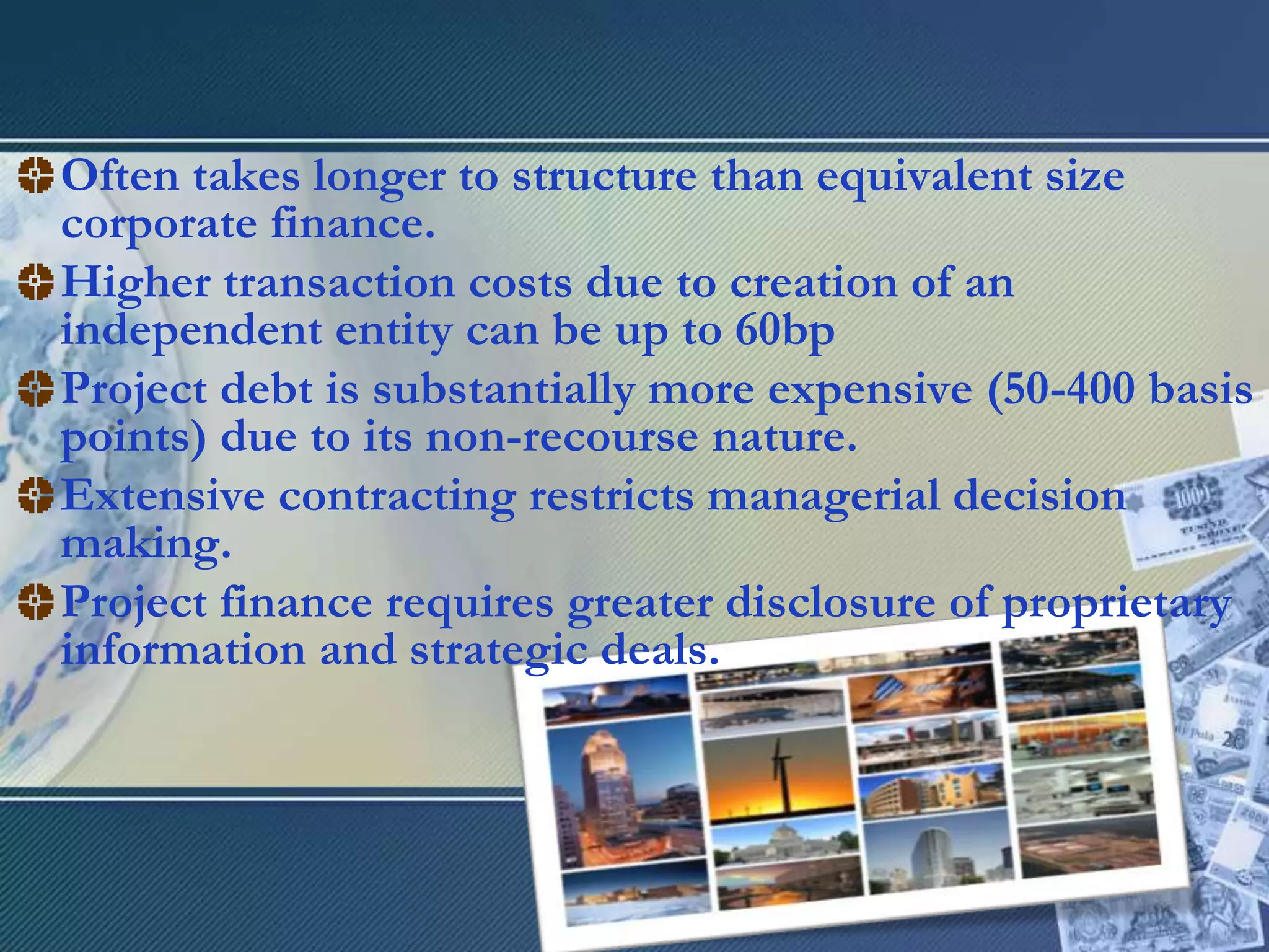 Often takes longer to structure than equivalent size corporate finance.Higher transaction costs due to creation of an independent entity can be up to 60bpProject debt is substantially more expensive (50-400 basis points) due to its non-recourse nature.Extensive contracting restricts managerial decision making.Project finance requires greater disclosure of proprietary information and strategic deals.