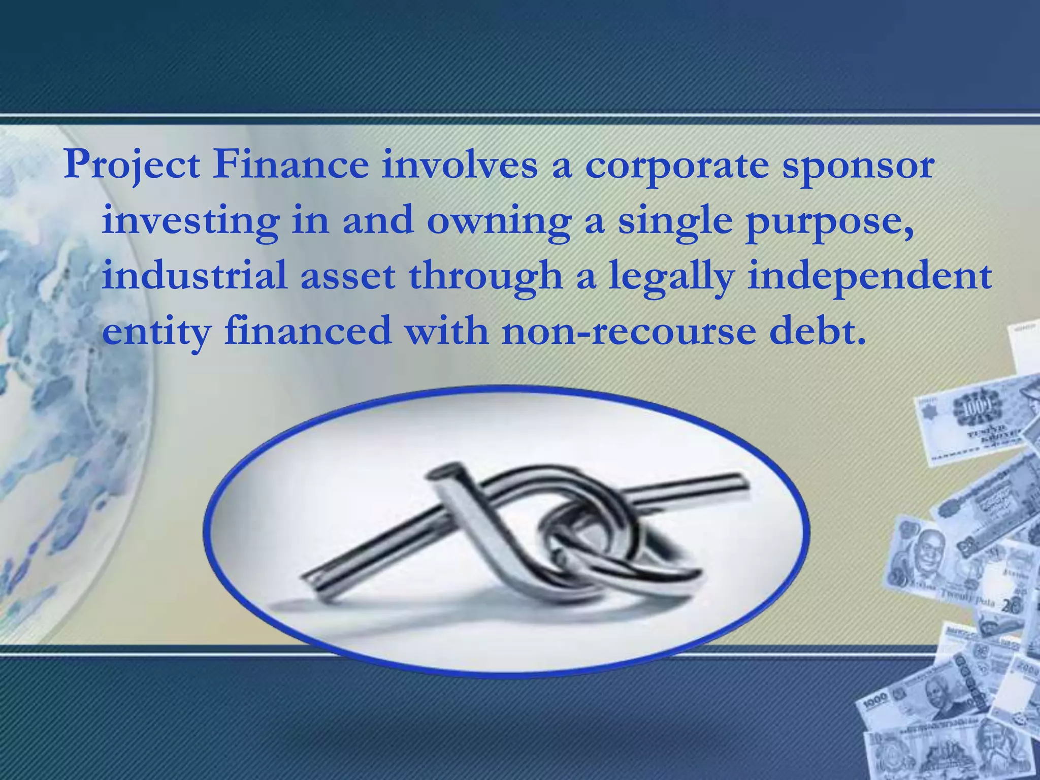 Project Finance involves a corporate sponsor investing in and owning a single purpose, industrial asset through a legally independent entity financed with non-recourse debt.