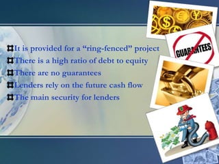 It is provided for a “ring-fenced” projectThere is a high ratio of debt to equityThere are no guaranteesLenders rely on the future cash flow The main security for lenders