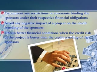 Circumvent any restrictions or covenants binding the sponsors under their respective financial obligationsAvoid any negative impact of a project on the credit standing of the sponsorsObtain better financial conditions when the credit risk of the project is better than the credit standing of the sponsors