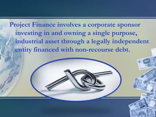 Project Finance involves a corporate sponsor investing in and owning a single purpose, industrial asset through a legally independent entity financed with non-recourse debt.