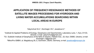 WMESS- 2021, Prague, Czech Republic,
APPLICATION OF FREQUENCY-RESONANCE METHODS OF
SATELLITE IMAGES PROCESSING FOR HYDROGEN AND
LIVING WATER ACCUMULATIONS SEARCHING WITHIN
LOCAL AREAS IN EUROPE
Yakymchuk N.A.1, Korchagin I.N.2, Javadova A.3
1Institute for Applied Problems of Ecology, Geophysics and Geochemistry, Laboratory Lane, 1, Kyiv, 01133,
Ukraine, e-mail: yakymchuk@gmail.com
2S.I. Subbotin Institute of Geophysics of the NAS of Ukraine, Palladin Ave., 32, Kyiv, 03680, Ukraine, e-mail:
korchagin.i.n@gmail.com
3MikroPro GMBH, st. Magdeburg 26, b, Gommern, 39245, Germany, e-mail: javadova@micropro.de
1
 