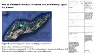 Results of instrumental measurements in Ikaria island (Aegean
Sea, Greece
Figure 9. Satellite image of the Ikaria island (Aegean Sea, Greece
Ikaria Island is the island of centenariansю
Water synthesis occurs at a depth of 68. The basalts volcanoes also contain hydrogen. And
hydrogen-rich water has healing properties and promotes longevity
Signals were recorded at
the frequencies of :
depth
scanning the cross-
section with a step
of 10 cm
hydrogen
1) 89-880 m; 2)
2812-3182 m; 3)
3507- (responses
traced up to 15 km)
water
1) 40-93 m; 2) 110-
400 m (traced only
up to 400 m).
When scanning the cross-
section from 70 m, step 10
cm, responses at hydrogen
frequencies from the 8th
group of sedimentary
rocks (dolomites) were
recorded
1) 89-218 m; 2) 244-
356 m; 3) 418-580
m; 4) 650-664 m; 5)
765-812 m; 6) 836-
848 m; 7) 871-880
m; 8) 887-893 m
responses were obtained
from only one sample of
the 8th group of
sedimentary rocks -
oncolytic dolomite, salt
&sedimentary rocks of 1-3
groups
89-893 m,
the root of basalt volcano
was determined at :
By fixing the
responses from
basalts at different
depths (50, 150,
450, 550, 750, 723
km) 723 km
the upper edge of the
basalts
3-4 km
the 14th group of igneous
rocks, in which there are
samples with the
properties of marls
By scanning cross-
section with a step
of 50 cm, signals
from these rocks
were recorded in
the interval of 160-
260 m
By fixing the responses
from basalts at different
depths (50, 150, 450, 550,
750, 723 km), the root of
basalt volcano was
determined at:
723 km
the 8th group of
sedimentary rocks -
oncolytic dolomite;
sedimentary rocks of 1-3
groups ; salt
89-893 m,
Figure 5
Figure 9
10
 