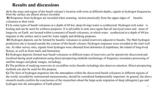 Results and discussions
A) In the areas and region of the basalt volcano’s location with roots at different depths, signals at hydrogen frequencies
from the surface are almost always recorded.
B) Responses from hydrogen are recorded when scanning section practically from the upper edges of basaltic
volcanoes to their roots
C) In some types of basalt volcanoes at a depth of 68 km, deep (living) water is synthesized. Hydrogen-rich water is
healing and can be used for wellness purposes. It is advisable to note once again that all surveyed zones and areas of
longevity on Earth are located within (contours) of basalt volcanoes, in which water synthesized at a depth of 68 km
migrates to the surface and is used for water supply and drinking purposes.
D) Hydrogen deposits can be formed by basaltic volcanoes in sealed reservoirs adjacent to basalts. The Mali hydrogen
production site is located outside the contour of the basalt volcano; Hydrogen responses were recorded at the marl well
site. At other survey sites, signals from hydrogen were obtained from dolomites (Carpathians, the island of long-lived
Ikaria), as well as from marls and limestones
E) Hydrogen deposits formed near basalt volcanoes in different types of reservoirs can be operatively discovered and
localized during areal exploration using direct-prospecting methods (technology of frequency-resonance processing of
satellite images and photo images, including).
F) The problem of studying reservoirs in crystalline rocks (basalts including) also deserves attention. Direct-prospecting
methods can also be used for this purpose.
G) The facts of hydrogen migration into the atmosphere within the discovered basalt volcanoes in different regions of
the world, recorded by instrumental measurements, should be considered fundamentally important. In general, the above
research results confirm the conclusions of the researchers about the large-scale migration of deep (abiogenic) gas and
hydrogen into the atmosphere of Earth planet!
14
 