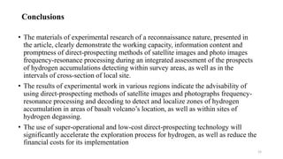 Conclusions
• The materials of experimental research of a reconnaissance nature, presented in
the article, clearly demonstrate the working capacity, information content and
promptness of direct-prospecting methods of satellite images and photo images
frequency-resonance processing during an integrated assessment of the prospects
of hydrogen accumulations detecting within survey areas, as well as in the
intervals of cross-section of local site.
• The results of experimental work in various regions indicate the advisability of
using direct-prospecting methods of satellite images and photographs frequency-
resonance processing and decoding to detect and localize zones of hydrogen
accumulation in areas of basalt volcano’s location, as well as within sites of
hydrogen degassing.
• The use of super-operational and low-cost direct-prospecting technology will
significantly accelerate the exploration process for hydrogen, as well as reduce the
financial costs for its implementation
15
 