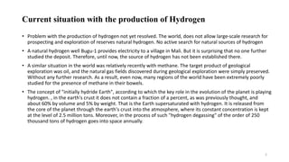 Current situation with the production of Hydrogen
• Problem with the production of hydrogen not yet resolved. The world, does not allow large-scale research for
prospecting and exploration of reserves natural hydrogen. No active search for natural sources of hydrogen
• A natural hydrogen well Bugu-1 provides electricity to a village in Mali. But it is surprising that no one further
studied the deposit. Therefore, until now, the source of hydrogen has not been established there.
• A similar situation in the world was relatively recently with methane. The target product of geological
exploration was oil, and the natural gas fields discovered during geological exploration were simply preserved.
Without any further research. As a result, even now, many regions of the world have been extremely poorly
studied for the presence of methane in their bowels.
• The concept of "initially hydride Earth", according to which the key role in the evolution of the planet is playing
hydrogen. , in the earth's crust it does not contain a fraction of a percent, as was previously thought, and
about 60% by volume and 5% by weight. That is the Earth supersaturated with hydrogen. It is released from
the core of the planet through the earth's crust into the atmosphere, where its constant concentration is kept
at the level of 2.5 million tons. Moreover, in the process of such "hydrogen degassing" of the order of 250
thousand tons of hydrogen goes into space annually.
2
 