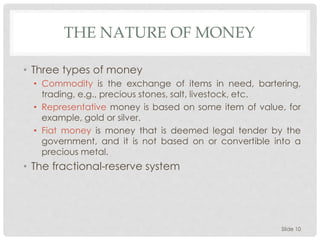THE NATURE OF MONEY
• Three types of money
• Commodity is the exchange of items in need, bartering,
trading, e.g., precious stones, salt, livestock, etc.
• Representative money is based on some item of value, for
example, gold or silver.
• Fiat money is money that is deemed legal tender by the
government, and it is not based on or convertible into a
precious metal.
• The fractional-reserve system
Slide 10
 