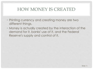 HOW MONEY IS CREATED
• Printing currency and creating money are two
different things.
• Money is actually created by the interaction of the
demand for it, banks’ use of it, and the Federal
Reserve’s supply and control of it.
Slide 11
 