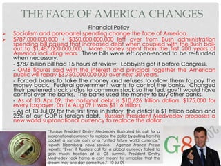 Financial Policy
 Socialism and pork-barrel spending change the face of America.
 $787,000,000,000 + $350,000,000,000 left over from Bush administration
spending bill passed that increased debt when coupled with the Bush bail-
out to $1,487,000,000,000. More money spent than the first 200 years of
America including wars. These bills were left open-ended to be re-funded
when necessary.
- $787 billion bill had 15 hours of review. Lobbyists got it before Congress.
- OMB figures said with the interest and principal together the American
public will repay $3,750,000,000,000 over next 30 years.
- Forced banks to take the money and refuses to allow them to pay the
money back. Federal government wants to control the banks. Changed
their preferred stock status to common stock so the fed. gov’t would have
control over the banks. The banks used the money to buy other banks.
- As of 13 Apr 09, the national debt is $10.626 trillion dollars, $175,000 for
every taxpayer. 0n 14 Aug 09 it was $11.6 trillion.
- As of 13 Jul 09 for the first time in history, the deficit is $1 trillion dollars and
23% of our GDP is foreign debt. Russian President Medvedev proposes a
new world supranational currency to replace the dollar.
THE FACE OF AMERICA CHANGES
“Russian President Dmitry Medvedev illustrated his call for a
supranational currency to replace the dollar by pulling from his
pocket a sample coin of a ‘united future world currency,”
reports Bloomberg news service. Agence France Presse
reports: “Even if Russia’s call for a global currency failed to
gain much traction at a G8 summit, President Dmitry
Medvedev took home a coin meant to symbolize that the
dream may one day come true.” 10 Jul 09
 