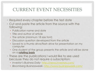 CURRENT EVENT NECESSITIES
• Required every chapter before the test date
• Cut and paste the article from the source with the
following:
• Publication name and date
• Title and author of article
• The article (minimum 18 size font)
• Discussion question developed from the article
• Saved to a thumb drive/flash drive for presentation on my
computer
• One student of the group presents the article and will be done
on a rotating basis
• These are the publications I would like to see used
because they do not require a subscription:
• Investor’s Business Daily- http://news.investors.com/
• Bloomberg Businessweek- http://www.businessweek.com/
 