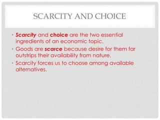 SCARCITY AND CHOICE
• Scarcity and choice are the two essential
ingredients of an economic topic.
• Goods are scarce because desire for them far
outstrips their availability from nature.
• Scarcity forces us to choose among available
alternatives.
 