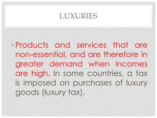 LUXURIES
• Products and services that are
non-essential, and are therefore in
greater demand when incomes
are high. In some countries, a tax
is imposed on purchases of luxury
goods (luxury tax).
 