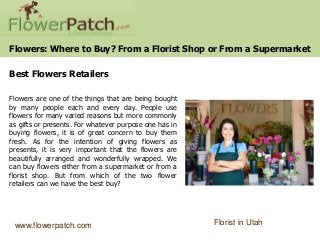 Flowers: Where to Buy? From a Florist Shop or From a Supermarket

Best Flowers Retailers

Flowers are one of the things that are being bought
by many people each and every day. People use
flowers for many varied reasons but more commonly
as gifts or presents. For whatever purpose one has in
buying flowers, it is of great concern to buy them
fresh. As for the intention of giving flowers as
presents, it is very important that the flowers are
beautifully arranged and wonderfully wrapped. We
can buy flowers either from a supermarket or from a
florist shop. But from which of the two flower
retailers can we have the best buy?




 www.flowerpatch.com                                    Florist in Utah
 