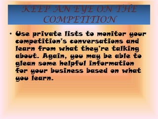 KEEP AN EYE ON THE
      COMPETITION
• Use private lists to monitor your
  competition’s conversations and
  learn from what they’re talking
  about. Again, you may be able to
  glean some helpful information
  for your business based on what
  you learn.
 