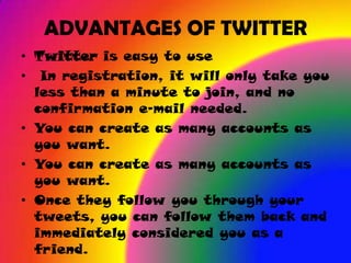 ADVANTAGES OF TWITTER
• Twitter is easy to use
• In registration, it will only take you
  less than a minute to join, and no
  confirmation e-mail needed.
• You can create as many accounts as
  you want.
• You can create as many accounts as
  you want.
• Once they follow you through your
  tweets, you can follow them back and
  immediately considered you as a
  friend.
 