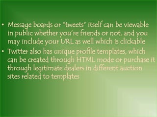 • Message boards or “tweets” itself can be viewable
  in public whether you’re friends or not, and you
  may include your URL as well which is clickable
• Twitter also has unique profile templates, which
  can be created through HTML mode or purchase it
  through legitimate dealers in different auction
  sites related to templates
 