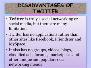 DISADVANTAGES OF
           TWITTER
• Twitter is truly a social networking or
  social media, but there are many
  limitations
• Twitter has no applications rather than
  other sites like Facebook, Friendster and
  MySpace.
• It also has no groups, videos, blogs,
  classified ads, forums, marketplace and
  other unique and popular social
  networking menus
 