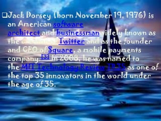 Jack Dorsey (born November 19, 1976) is
 an American software
 architect and businessmanwidely known as
 the creator of Twitter and as the founder
 and CEO of Square, a mobile payments
 company.[3] In 2008, he was named to
 the MIT Technology Review TR35 as one of
 the top 35 innovators in the world under
 the age of 35.
 