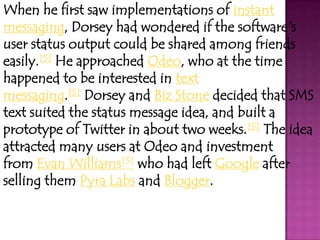 When he first saw implementations of instant
messaging, Dorsey had wondered if the software's
user status output could be shared among friends
easily.[5] He approached Odeo, who at the time
happened to be interested in text
messaging.[5] Dorsey and Biz Stone decided that SMS
text suited the status message idea, and built a
prototype of Twitter in about two weeks.[5] The idea
attracted many users at Odeo and investment
from Evan Williams[5] who had left Google after
selling them Pyra Labs and Blogger.
 