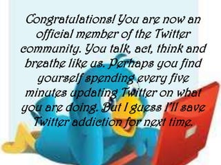 Congratulations! You are now an
   official member of the Twitter
community. You talk, act, think and
 breathe like us. Perhaps you find
   yourself spending every five
 minutes updating Twitter on what
you are doing. But I guess I’ll save
  Twitter addiction for next time.
 