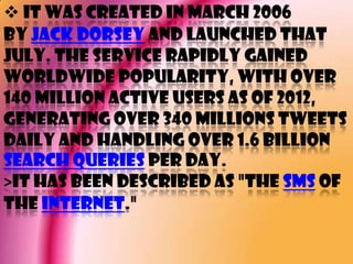 It was created in March 2006
by Jack Dorsey and launched that
July. The service rapidly gained
worldwide popularity, with over
140 million active users as of 2012,
generating over 340 millions tweets
daily and handling over 1.6 billion
search queries per day.
>It has been described as "the SMS of
the Internet."
 