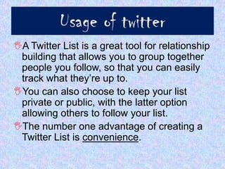 Usage of twitter
A Twitter List is a great tool for relationship
 building that allows you to group together
 people you follow, so that you can easily
 track what they’re up to.
You can also choose to keep your list
 private or public, with the latter option
 allowing others to follow your list.
The number one advantage of creating a
 Twitter List is convenience.
 