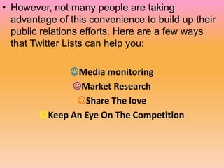 • However, not many people are taking
  advantage of this convenience to build up their
  public relations efforts. Here are a few ways
  that Twitter Lists can help you:

              Media monitoring
              Market Research
               Share The love
        Keep An Eye On The Competition
 