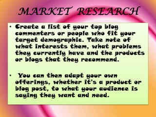 MARKET RESEARCH
• Create a list of your top blog
  commenters or people who fit your
  target demographic. Take note of
  what interests them, what problems
  they currently have and the products
  or blogs that they recommend.

•    You can then adapt your own
    offerings, whether it’s a product or
    blog post, to what your audience is
    saying they want and need.
 