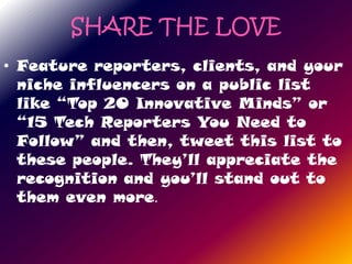 SHARE THE LOVE
• Feature reporters, clients, and your
  niche influencers on a public list
  like “Top 20 Innovative Minds” or
  “15 Tech Reporters You Need to
  Follow” and then, tweet this list to
  these people. They’ll appreciate the
  recognition and you’ll stand out to
  them even more.
 