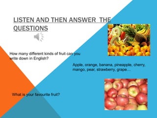 LISTEN AND THEN ANSWER THE
QUESTIONS
How many different kinds of fruit can you
write down in English?
Apple, orange, banana, pineapple, cherry,
mango, pear, strawberry, grape…
What is your favourite fruit?
 