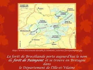 http://www.lotissement-durable.fr/elements_externes/foretpaimpont.jpg


La forêt de Brocéliande porte aujourd’hui le nom
 de forêt de Paimpont et se trouve en Bretagne
                      dans
        le Département de l'Ille-et-Vilaine
 